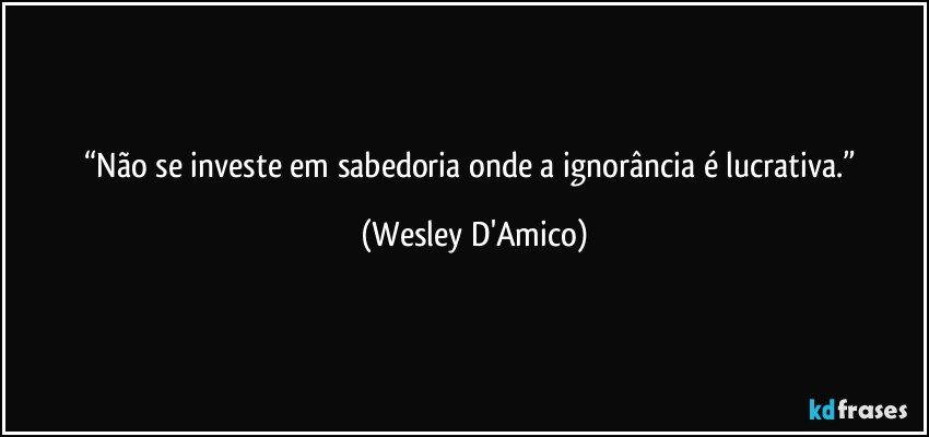 “Não se investe em sabedoria onde a ignorância é lucrativa.” (Wesley D'Amico)