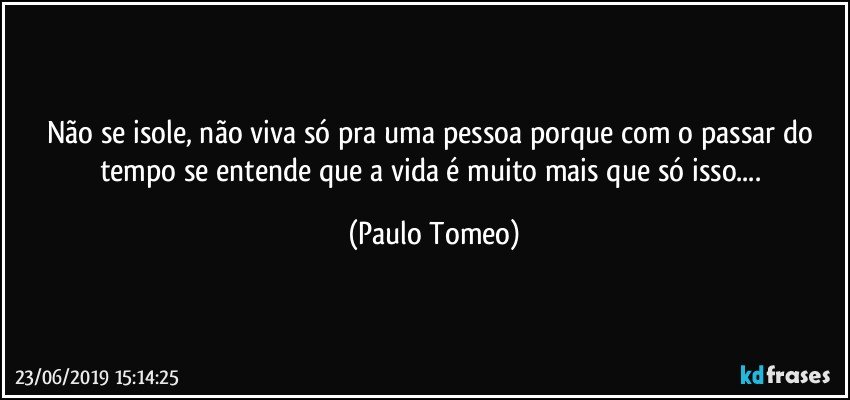 Não se isole, não viva só pra uma pessoa porque com o passar do tempo se entende que a vida é muito mais que só isso... (Paulo Tomeo)