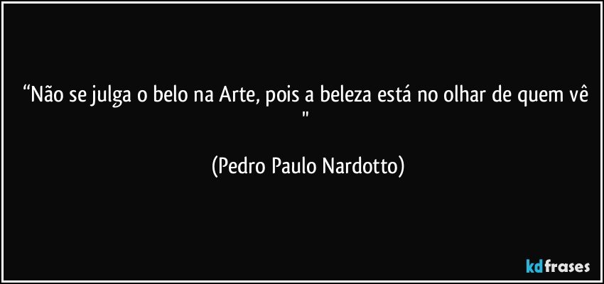 “Não se julga o belo na Arte, pois a beleza está no olhar de quem vê " (Pedro Paulo Nardotto)