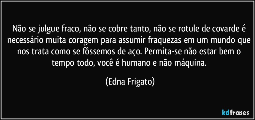 Não se julgue fraco, não se cobre tanto, não se rotule de covarde é necessário muita coragem para assumir fraquezas em um mundo que nos trata como se fôssemos de aço. Permita-se não estar bem o tempo todo, você é humano e não máquina. (Edna Frigato)