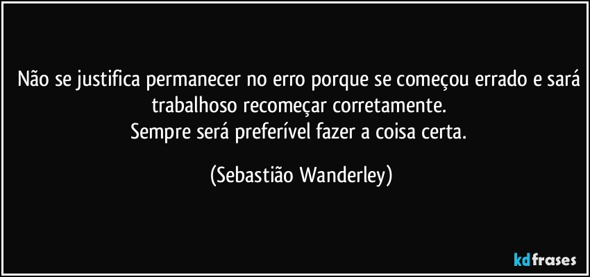 Não se justifica permanecer no erro porque se começou errado e sará trabalhoso recomeçar corretamente. 
Sempre será preferível fazer a coisa certa. (Sebastião Wanderley)
