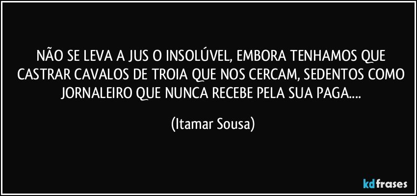 NÃO SE LEVA A JUS O INSOLÚVEL, EMBORA TENHAMOS QUE CASTRAR CAVALOS DE TROIA QUE NOS CERCAM, SEDENTOS COMO JORNALEIRO QUE NUNCA RECEBE PELA SUA PAGA... (Itamar Sousa)