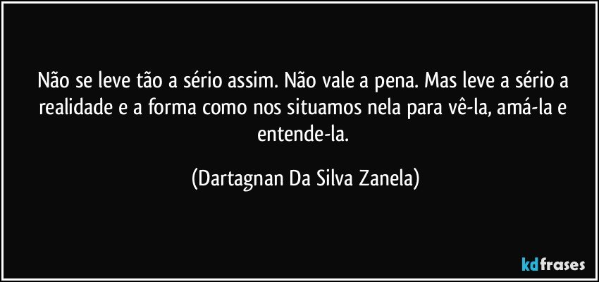 Não se leve tão a sério assim. Não vale a pena. Mas leve a sério a realidade e a forma como nos situamos nela para vê-la, amá-la e entende-la. (Dartagnan Da Silva Zanela)