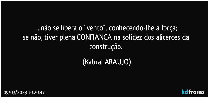 ...não se libera o "vento", conhecendo-lhe a força;
se não, tiver plena CONFIANÇA na solidez dos alicerces da construção. (KABRAL ARAUJO)