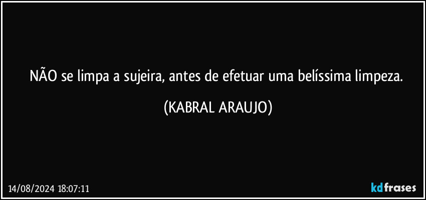 NÃO se limpa a sujeira, antes de efetuar uma belíssima limpeza. (KABRAL ARAUJO)