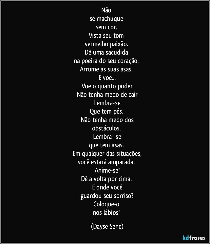 Não 
se machuque 
sem cor. 
Vista seu tom 
vermelho paixão. 
Dê uma sacudida 
na poeira do seu coração. 
Arrume as suas asas. 
E voe...
Voe o quanto puder
Não tenha medo de cair
Lembra-se
Que tem pés. 
Não tenha medo dos
obstáculos. 
Lembra- se
que tem asas. 
Em qualquer das situações,
você estará amparada. 
Anime-se!
Dê a volta por cima. 
E onde você
guardou seu sorriso?
Coloque-o 
nos lábios! (Dayse Sene)