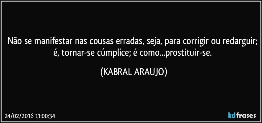 Não se manifestar nas cousas erradas, seja, para corrigir ou redarguir; é, tornar-se cúmplice; é como...prostituir-se. (KABRAL ARAUJO)