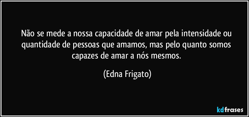 Não se mede a nossa capacidade de amar pela intensidade ou quantidade de pessoas que amamos, mas pelo quanto somos capazes de amar a nós mesmos. (Edna Frigato)