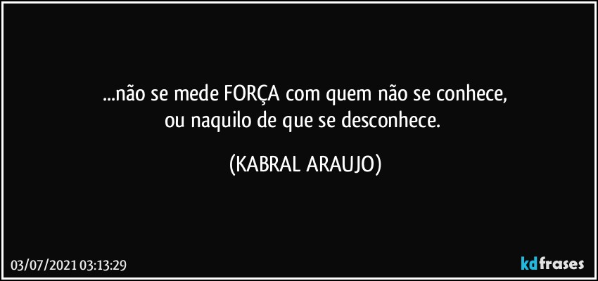 ...não se mede FORÇA com quem não se conhece,
ou naquilo de que se desconhece. (KABRAL ARAUJO)