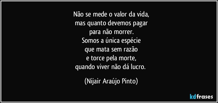 Não se mede o valor da vida,
mas quanto devemos pagar
para não morrer.
Somos a única espécie
que mata sem razão
e torce pela morte,
quando viver não dá lucro. (Nijair Araújo Pinto)