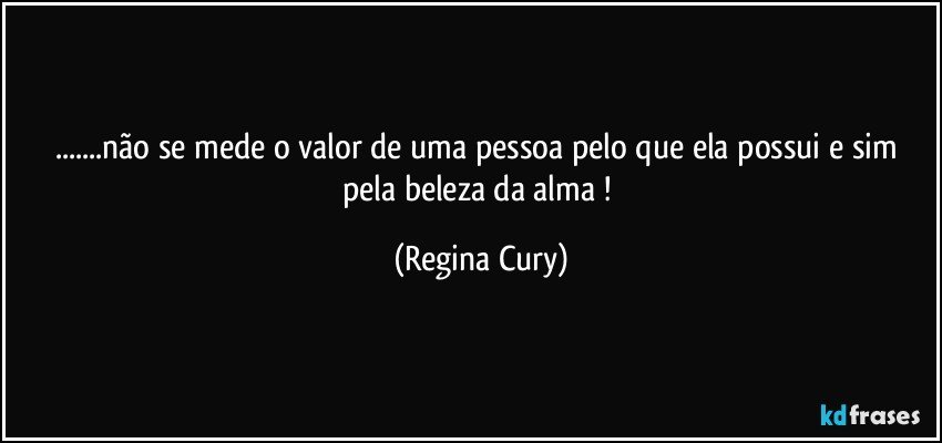 ...não se mede o valor de uma  pessoa pelo que ela possui e sim pela beleza da alma ! (Regina Cury)