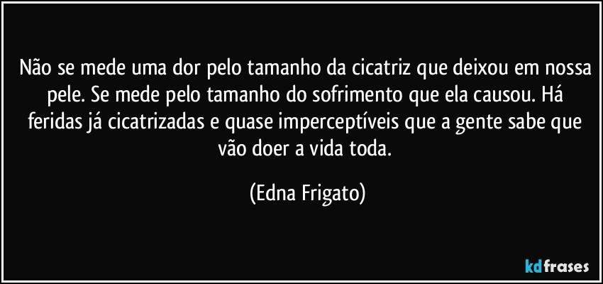 Não se mede uma dor pelo tamanho da cicatriz que deixou em nossa pele. Se mede pelo tamanho do sofrimento que ela causou. Há feridas já cicatrizadas e quase imperceptíveis que a gente sabe que vão doer a vida toda. (Edna Frigato)