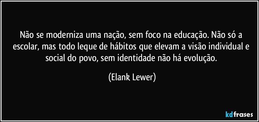 Não se moderniza uma nação, sem foco na educação. Não só a escolar, mas todo leque de hábitos que elevam a visão individual e social do povo, sem identidade não há evolução. (Elank Lewer)