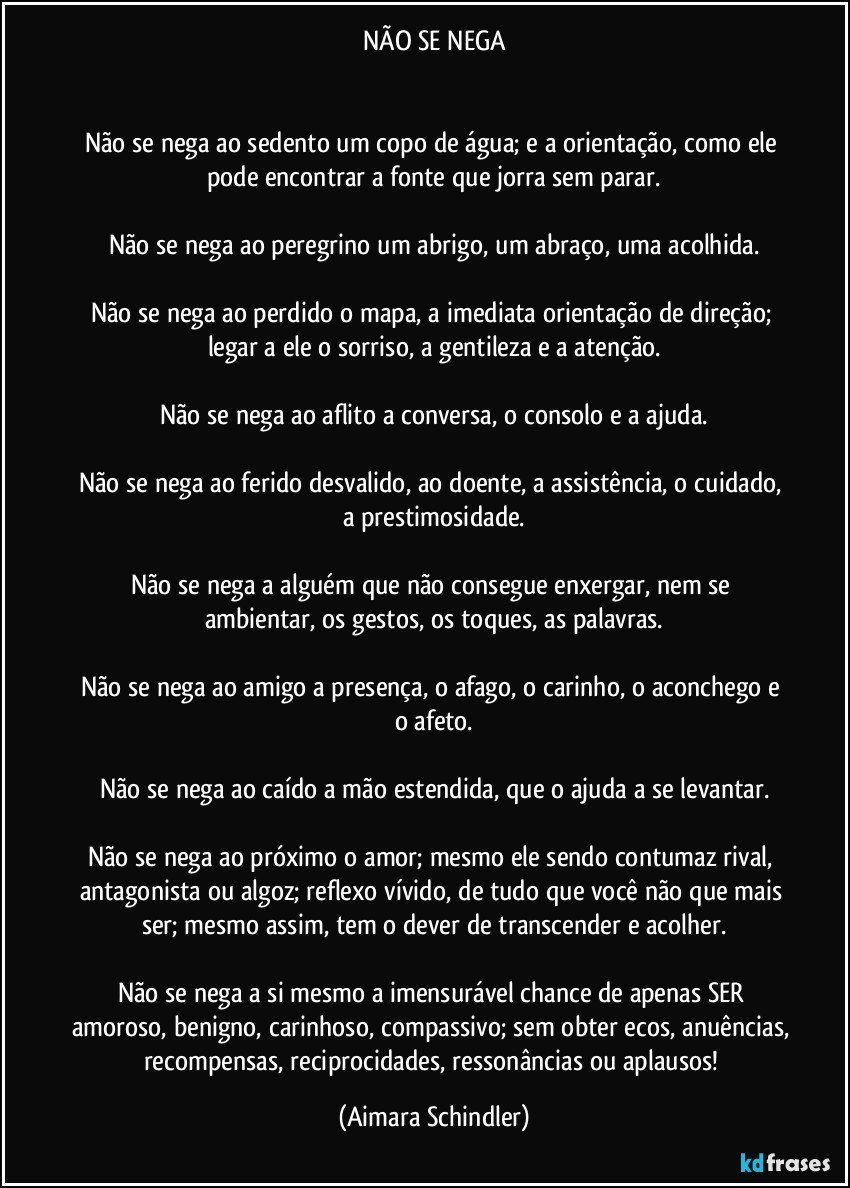 NÃO SE NEGA


Não se nega ao sedento um copo de água; e a orientação, como ele pode encontrar a fonte que jorra sem parar.

Não se nega ao peregrino um abrigo, um abraço, uma acolhida.

Não se nega ao perdido o mapa, a imediata orientação de direção; legar a ele o sorriso, a gentileza e a atenção.

Não se nega ao aflito a conversa, o consolo e a ajuda.

Não se nega ao ferido desvalido, ao doente, a assistência, o cuidado, a  prestimosidade.

Não se nega a alguém que não consegue enxergar, nem se ambientar, os gestos, os toques, as palavras.

Não se nega ao amigo a presença, o afago, o carinho, o aconchego e o afeto.

Não se nega ao caído a mão estendida, que o ajuda a se levantar.

Não se nega ao próximo o amor; mesmo ele sendo contumaz rival, antagonista ou algoz; reflexo vívido, de tudo que você  não que mais ser; mesmo assim, tem o dever de transcender e acolher.

Não se nega a si mesmo a imensurável chance de apenas SER amoroso, benigno, carinhoso, compassivo; sem obter ecos, anuências, recompensas, reciprocidades, ressonâncias ou aplausos! (Aimara Schindler)