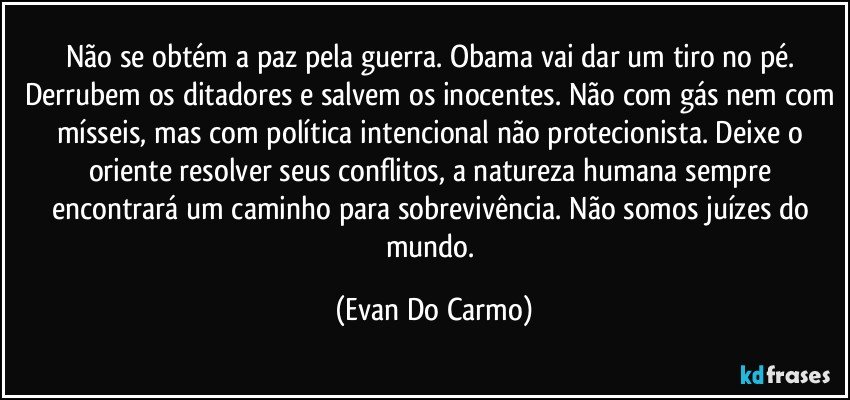 Não se obtém a paz pela guerra. Obama vai dar um tiro no pé. Derrubem os ditadores e salvem os inocentes. Não com gás nem com mísseis, mas com política intencional não protecionista. Deixe o oriente resolver seus conflitos, a natureza humana sempre encontrará um caminho para sobrevivência. Não somos juízes do mundo. (Evan Do Carmo)