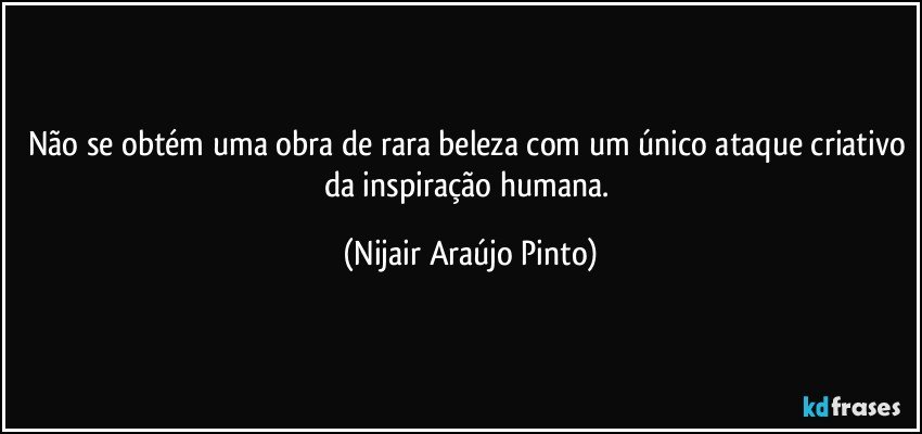 Não se obtém uma obra de rara beleza com um único ataque criativo da inspiração humana. (Nijair Araújo Pinto)