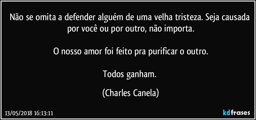 Não se omita a defender alguém de uma velha tristeza. Seja causada por você ou por outro, não importa.

O nosso amor foi feito pra purificar o outro.

Todos ganham. (Charles Canela)