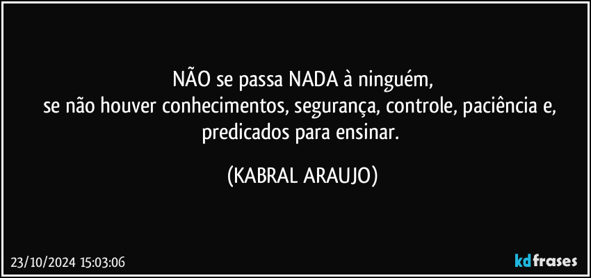 NÃO se passa NADA à ninguém,
se não houver conhecimentos, segurança, controle, paciência e, predicados para ensinar. (KABRAL ARAUJO)