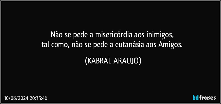 Não se pede a misericórdia aos inimigos, 
tal como, não se pede a eutanásia aos Amigos. (KABRAL ARAUJO)