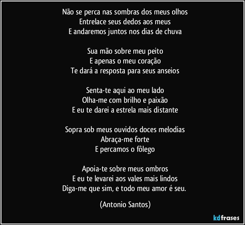 Não se perca nas sombras dos meus olhos
Entrelace seus dedos aos meus
E andaremos juntos nos dias de chuva

Sua mão sobre meu peito
E apenas o meu coração
Te dará a resposta para seus anseios

Senta-te aqui ao meu lado
Olha-me com brilho e paixão
E eu te darei a estrela mais distante

Sopra sob meus ouvidos doces melodias
Abraça-me forte
E percamos o fôlego

Apoia-te sobre meus ombros
E eu te levarei aos vales mais lindos
Diga-me que sim, e todo meu amor é seu. (Antonio Santos)