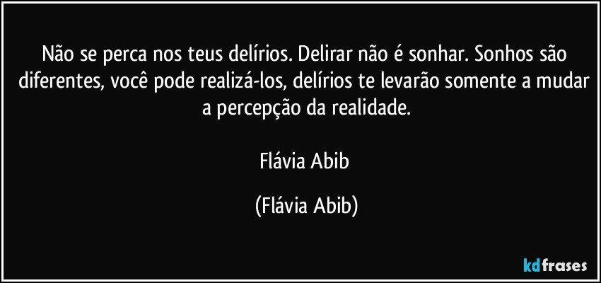 Não se perca nos teus delírios. Delirar não é sonhar. Sonhos são diferentes, você pode realizá-los, delírios te levarão somente a mudar a percepção da realidade.

Flávia Abib (Flávia Abib)