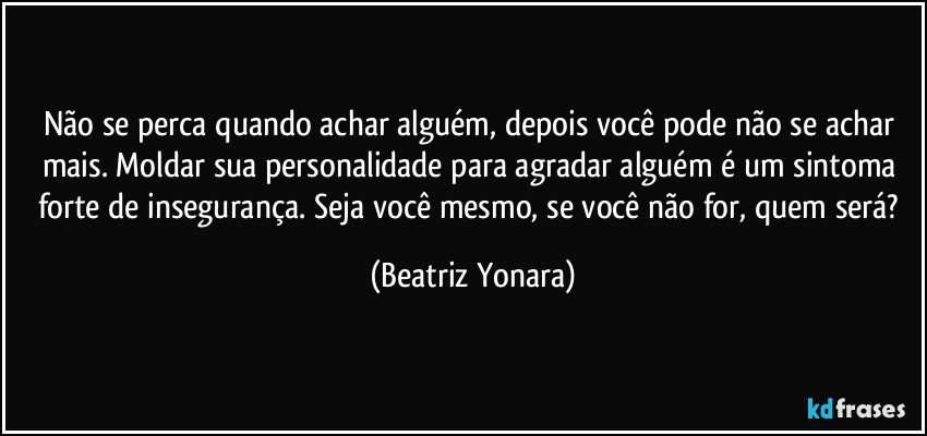 Não se perca quando achar alguém, depois você pode não se achar mais. Moldar sua personalidade para agradar alguém é um sintoma forte de insegurança. Seja você mesmo, se você não for, quem será? (Beatriz Yonara)