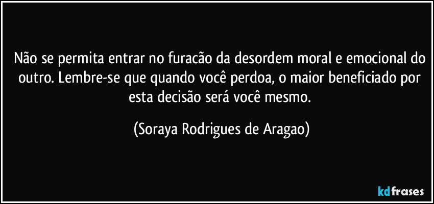 Não se permita entrar no furacão da desordem moral e emocional do outro. Lembre-se que quando você perdoa, o maior beneficiado por esta decisão será você mesmo. (Soraya Rodrigues de Aragao)