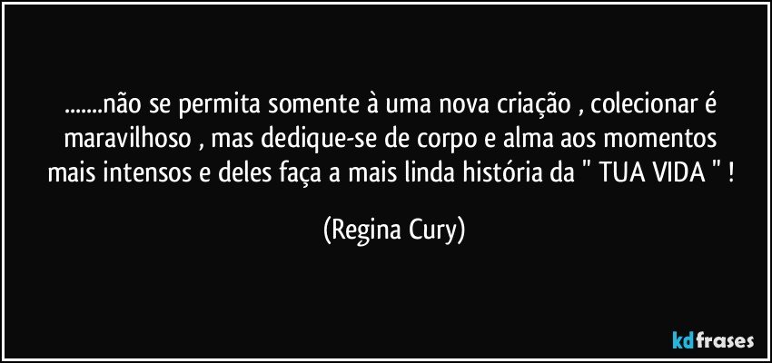 ...não se permita somente à  uma nova  criação , colecionar é maravilhoso ,  mas   dedique-se   de corpo e alma   aos   momentos mais intensos   e deles   faça a mais linda história  da " TUA VIDA "  ! (Regina Cury)