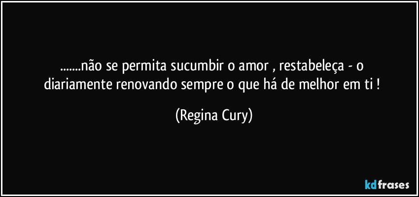 ...não  se  permita  sucumbir  o amor  , restabeleça - o   diariamente  renovando  sempre   o que há  de melhor em ti ! (Regina Cury)