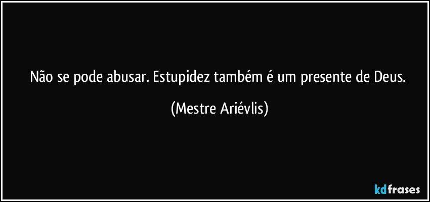 Não se pode abusar. Estupidez também é um presente de Deus. (Mestre Ariévlis)