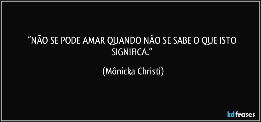 “NÃO SE PODE AMAR QUANDO NÃO SE SABE O QUE ISTO SIGNIFICA.” (Mônicka Christi)