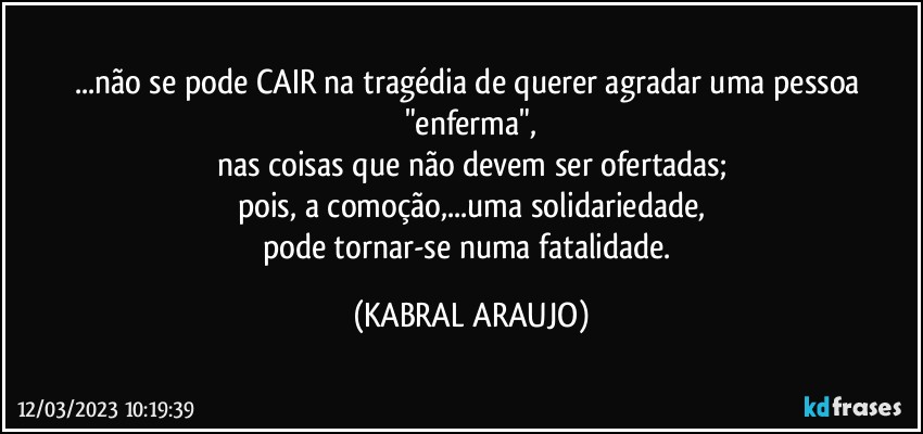 ...não se pode CAIR na tragédia de querer agradar uma pessoa "enferma",
nas coisas que não devem ser ofertadas;
pois, a comoção,...uma solidariedade,
pode tornar-se numa fatalidade. (KABRAL ARAUJO)