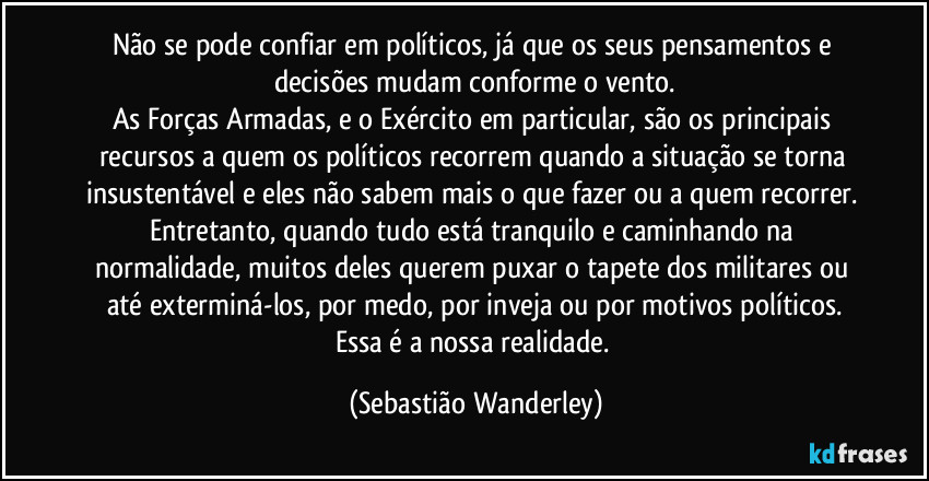 Não se pode confiar em políticos, já que os seus pensamentos e decisões mudam conforme o vento.
As Forças Armadas, e o Exército em particular, são os principais recursos a quem os políticos recorrem quando a situação se torna insustentável e eles não sabem mais o que fazer ou a quem recorrer. Entretanto, quando tudo está tranquilo e caminhando na normalidade, muitos deles querem puxar o tapete dos militares ou até exterminá-los, por medo, por inveja ou por motivos políticos.
Essa é a nossa realidade. (Sebastião Wanderley)
