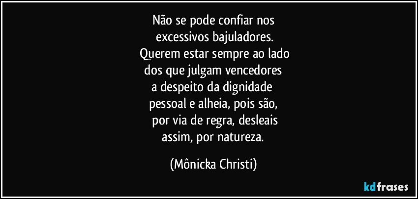 Não se pode confiar nos
 excessivos bajuladores.
 Querem estar sempre ao lado
 dos que julgam vencedores 
a despeito da dignidade 
pessoal e alheia, pois  são,
 por via de regra, desleais
 assim, por natureza. (Mônicka Christi)