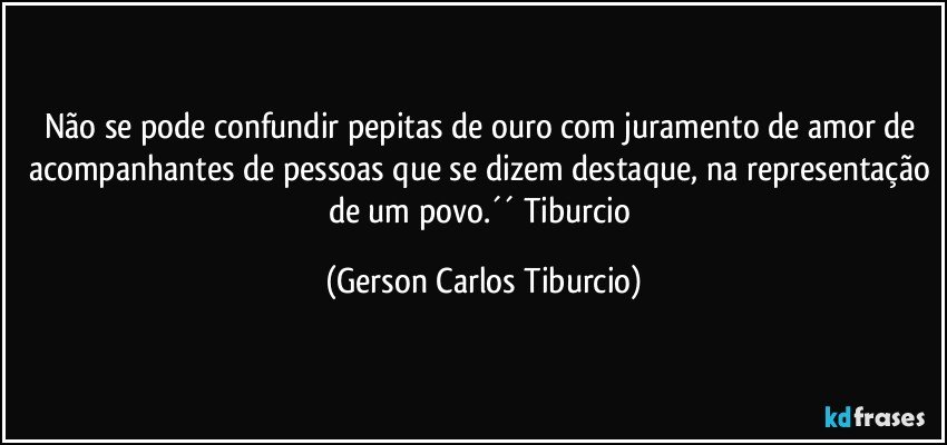 Não se pode confundir pepitas de ouro com juramento de amor de acompanhantes de pessoas que se dizem destaque, na representação de um povo.´´ Tiburcio (Gerson Carlos Tiburcio)