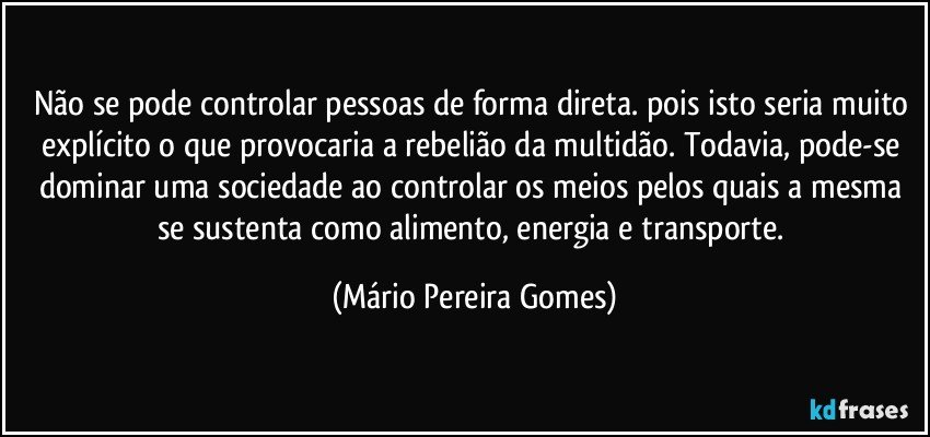 Não se pode controlar pessoas de forma direta. pois isto seria muito explícito o que provocaria a rebelião da multidão. Todavia, pode-se dominar uma sociedade ao controlar os meios pelos quais a mesma se sustenta como alimento, energia e transporte. (Mário Pereira Gomes)