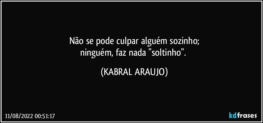 Não se pode culpar alguém sozinho;
ninguém, faz nada "soltinho". (KABRAL ARAUJO)