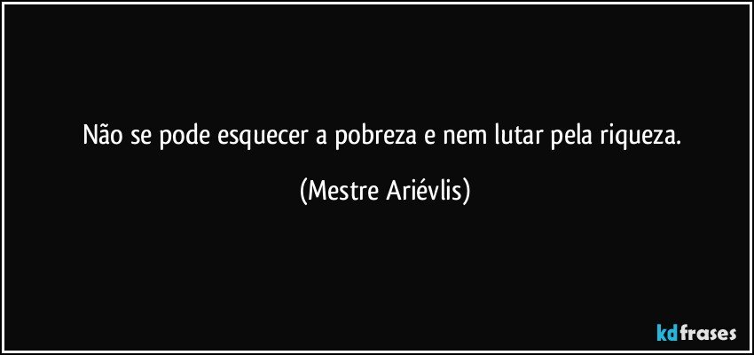 Não se pode esquecer a pobreza e nem lutar pela riqueza. (Mestre Ariévlis)