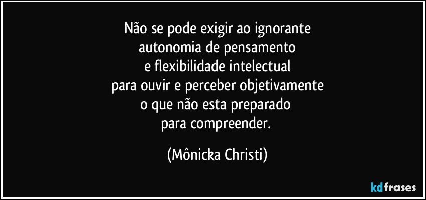 Não se pode exigir ao ignorante
autonomia de pensamento
e flexibilidade intelectual
para ouvir e perceber objetivamente
o que não esta preparado 
para compreender. (Mônicka Christi)