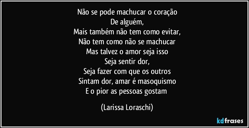 Não se pode machucar o coração
De alguém,
Mais também não tem como evitar,
Não tem como não se machucar
Mas talvez o amor seja isso
Seja sentir dor,
Seja fazer com que os outros
Sintam dor, amar é masoquismo
E o pior as pessoas gostam (Larissa Loraschi)