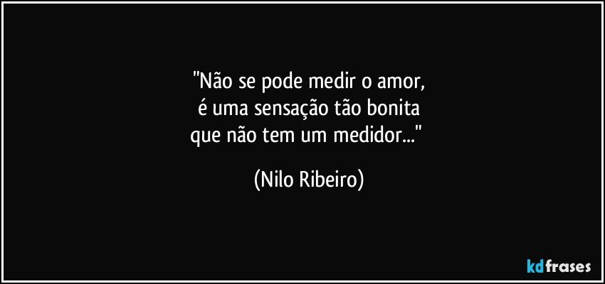 "Não se pode medir o amor,
é uma sensação tão bonita
que não tem um medidor..." (Nilo Ribeiro)