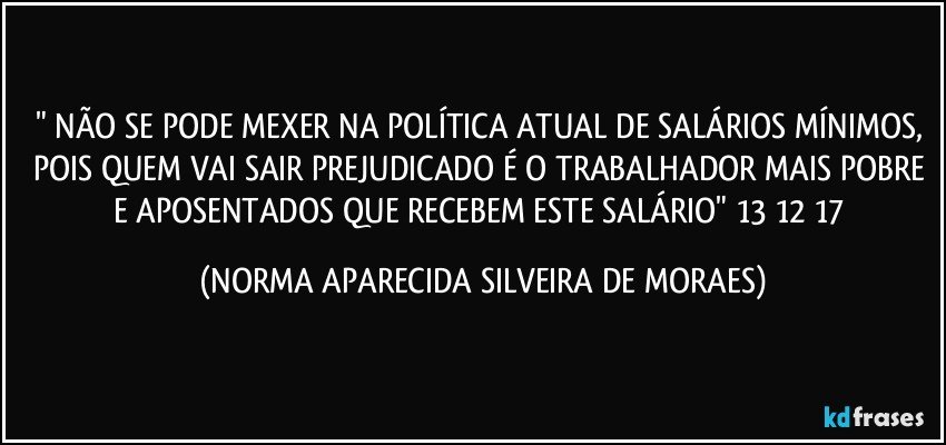 " NÃO SE PODE MEXER NA POLÍTICA ATUAL DE SALÁRIOS MÍNIMOS, POIS QUEM VAI SAIR PREJUDICADO É O TRABALHADOR MAIS POBRE E APOSENTADOS QUE RECEBEM ESTE SALÁRIO" 13/12/17 (NORMA APARECIDA SILVEIRA DE MORAES)