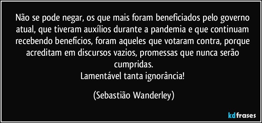 Não se pode negar, os que mais foram beneficiados pelo governo atual, que tiveram auxílios durante a pandemia e que continuam recebendo benefícios, foram aqueles que votaram contra, porque acreditam em discursos vazios, promessas que nunca serão cumpridas.
Lamentável tanta ignorância! (Sebastião Wanderley)