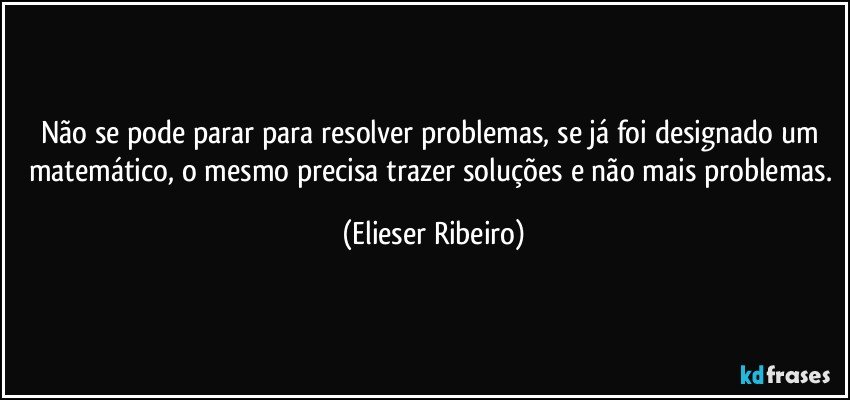 Não se pode parar para resolver problemas, se já foi designado um matemático, o mesmo precisa trazer soluções e não mais problemas. (Elieser Ribeiro)