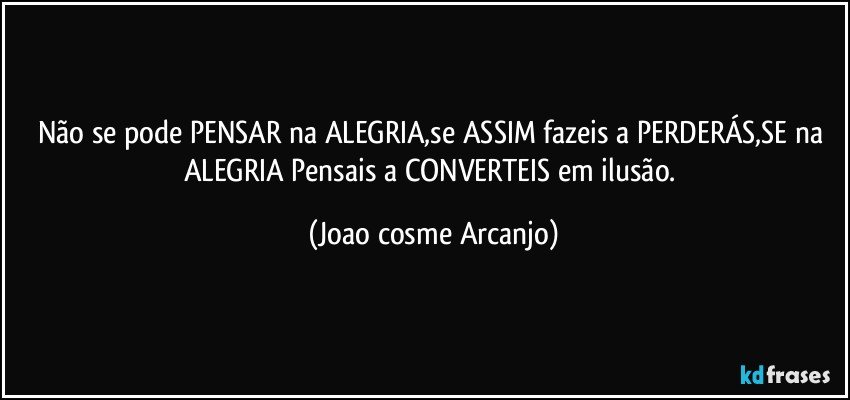 Não se pode PENSAR na ALEGRIA,se ASSIM fazeis a PERDERÁS,SE na ALEGRIA Pensais a CONVERTEIS em ilusão. (Joao cosme Arcanjo)