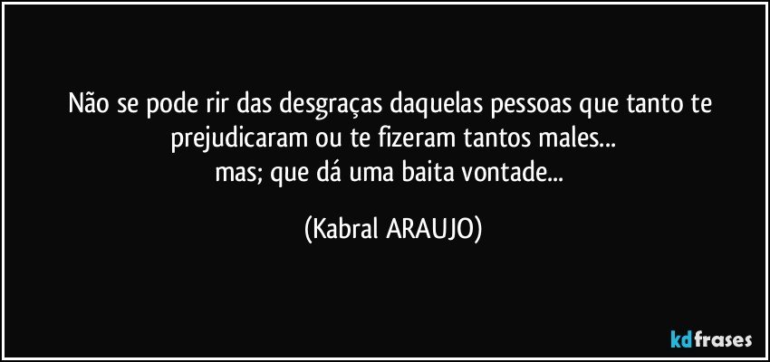 Não se pode rir das desgraças daquelas pessoas que tanto te prejudicaram ou te fizeram tantos males...
mas; que dá uma baita vontade... (KABRAL ARAUJO)