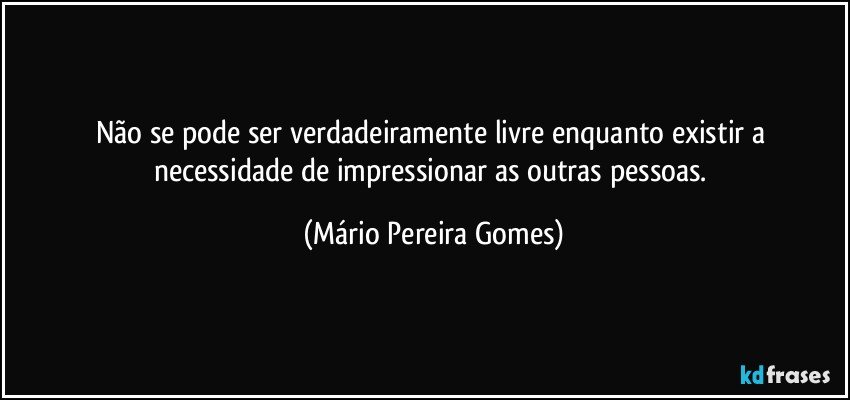 Não se pode ser verdadeiramente livre enquanto existir a necessidade de impressionar as outras pessoas. (Mário Pereira Gomes)