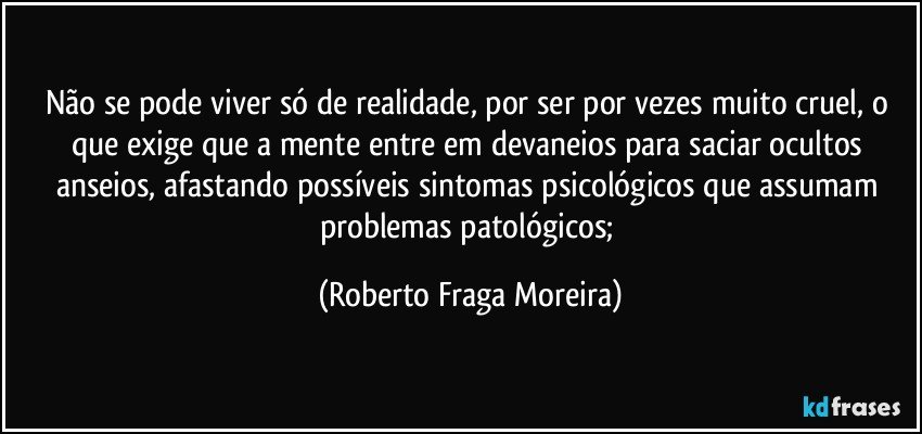 Não se pode viver só de realidade, por ser por vezes muito cruel, o que exige que a mente entre em devaneios para saciar ocultos anseios, afastando possíveis sintomas psicológicos que assumam problemas patológicos; (Roberto Fraga Moreira)