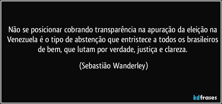 Não se posicionar cobrando transparência na apuração da eleição na Venezuela é o tipo de abstenção que entristece a todos os brasileiros de bem, que lutam por verdade, justiça e clareza. (Sebastião Wanderley)