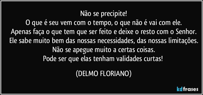 Não se precipite!
O que é seu vem com o tempo, o que não é vai com ele.
Apenas faça o que tem que ser feito e deixe o resto com o Senhor.
Ele sabe muito bem das nossas necessidades, das nossas limitações.
Não se apegue muito a certas coisas.
Pode ser que elas tenham validades curtas! (DELMO FLORIANO)